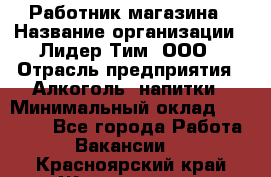 Работник магазина › Название организации ­ Лидер Тим, ООО › Отрасль предприятия ­ Алкоголь, напитки › Минимальный оклад ­ 20 000 - Все города Работа » Вакансии   . Красноярский край,Железногорск г.